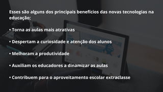 Esses são alguns dos principais benefícios das novas tecnologias na
educação;
• Torna as aulas mais atrativas
• Despertam a curiosidade e atenção dos alunos
• Melhoram a produtividade
• Auxiliam os educadores a dinamizar as aulas
• Contribuem para o aproveitamento escolar extraclasse
 