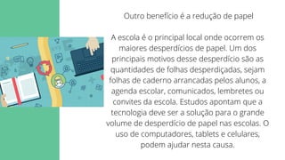 Outro benefício é a redução de papel


A escola é o principal local onde ocorrem os
maiores desperdícios de papel. Um dos
principais motivos desse desperdício são as
quantidades de folhas desperdiçadas, sejam
folhas de caderno arrancadas pelos alunos, a
agenda escolar, comunicados, lembretes ou
convites da escola. Estudos apontam que a
tecnologia deve ser a solução para o grande
volume de desperdício de papel nas escolas. O
uso de computadores, tablets e celulares,
podem ajudar nesta causa.
 