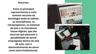 Recursos


Entre os principais
representantes e mais
comuns recursos da
tecnologia estão os tablets,
os smartphones, os
retroprojetores, os sistemas
de som e as inovadoras
lousas digitais, que são
recursos que possuem a
possibilidade de serem
empregadas dentro da sala
de aula, com o
desenvolvimento do aluno
como meta fundamental.
 