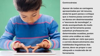 Controvérsias
Apesar de todas as vantagens
apresentadas por tal recurso,
ainda há quem pense e critique
que a mesma possa converter
os alunos em desinteressados
e “escravos da tecnologia”, e
ainda acompanhado do medo
de que tal ferramenta possa
substituir professores em
determinadas ocasiões, porém
existe uma análise ao redor
disso e pôde ser visto que para
o correto desenvolvimento das
habilidades linguísticas dos
alunos, deve-se propor o uso
adequado e moderado de tal
ferramenta.
 