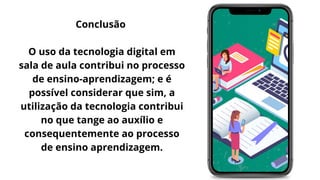 Conclusão


O uso da tecnologia digital em
sala de aula contribui no processo
de ensino-aprendizagem; e é
possível considerar que sim, a
utilização da tecnologia contribui
no que tange ao auxílio e
consequentemente ao processo
de ensino aprendizagem.
 