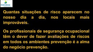 Quantas situações de risco aparecem no
nosso dia a dia, nos locais mais
improváveis.
Os profissionais de segurança ocupacional
têm o dever de fazer avaliações de riscos
em todos os ambientes prevenção é a alma
do negócio prevenção.
 
