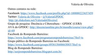 Valeria de Oliveira
Outros contatos na rede:
Facebook: https://www.facebook.com/profile.php?id=100000223657459
Twitter: Valeria de Oliveira - @ValeriaGPDOC
http://pt.slideshare.net/ValeriadeOliveira1
Grupo de pesquisa: Docência e Cibercultura – GPDOC (UERJ)
AVA do GPDOC: http://docenciaonline.pro.br/moodle/course/view.php?
id=69
Facebook do Rompendo Barreiras:
https://www.facebook.com/programarompendobarreiras/?fref=ts
Grupo público do Rompendo Barreiras no Facebook:
https://www.facebook.com/groups/493615660663085/?fref=ts
Blog do Rompendo Barreiras:
http://uerjrompendobarreiras.blogspot.com.br/
 