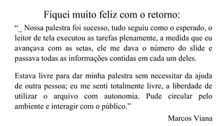 Fiquei muito feliz com o retorno:
“_ Nossa palestra foi sucesso, tudo seguiu como o esperado, o
leitor de tela executou as tarefas plenamente, a medida que eu
avançava com as setas, ele me dava o número do slide e
passava todas as informações contidas em cada um deles.
Estava livre para dar minha palestra sem necessitar da ajuda
de outra pessoa; eu me senti totalmente livre, a liberdade de
utilizar o arquivo com autonomia. Pude circular pelo
ambiente e interagir com o público.”
Marcos Viana
 