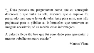 “_ Duas pessoas me perguntaram como que eu conseguia
descrever o que tinha na tela, respondi que o arquivo foi
preparado para que o leitor de telas lesse para mim, mas não
projetasse para o público as informações que tornavam as
imagens acessíveis; só eu recebia essas informações.
A palestra ficou tão boa que fui convidado para apresentar o
mesmo trabalho em outro estado.”
Marcos Viana
 