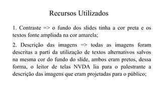 1. Contraste => o fundo dos slides tinha a cor preta e os
textos fonte ampliada na cor amarela;
2. Descrição das imagens => todas as imagens foram
descritas a parti da utilização de textos alternativos salvos
na mesma cor do fundo do slide, ambos eram pretos, dessa
forma, o leitor de telas NVDA lia para o palestrante a
descrição das imagens que eram projetadas para o público;
Recursos Utilizados
 
