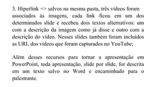 3. Hiperlink => salvos na mesma pasta, três vídeos foram
associados às imagens, cada link ficou em um dos
determinados slide e recebeu dois textos alternativos: um
com a descrição da imagem como já disse e outro com a
descrição do vídeo. Nesses slides também foram incluídos
as URL dos vídeos que foram capturados no YouTube;
Além desses recursos para tornar a apresentação em
PowerPoint, toda apresentação, slide por slide, for descrita
em um texto salvo no Word e encaminhado para o
palestrante.
 