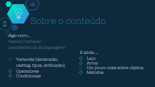 Sobre o conteúdo
Algo novo...
Vamos Conhecer
características da linguagem*
◇ Variavéis (declaração,
casting, tipos, atribuição);
◇ Operadores
◇ Condicionais
E ainda ...
◇ Laço
◇ Array
◇ Um pouco mais sobre objetos
◇ Métodos
 