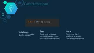 Características
Visibilidade
Qual o scopo?***
Tipo
Qual será o tipo de
informação que nossa
variável vai armazenar;
Nome
Garante a fácil
indentificação do
conteúdo da variável;
 