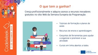 7
-
2
2
O
C
T
O
B
E
R
2
0
2
3 Cresça profissionalmente e adquira acesso a recursos inovadores
gratuitos no sítio Web da Semana Europeia da Programação:
19-10-23
– Tutoriais de formação e planos de
aulas
– Recursos de ensino e aprendizagem
– Conjuntos de ferramentas para ajudar
a organizar e promover a sua
atividade
– Cursos em linha abertos a todos
10
 
