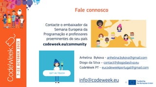 7
-
2
2
O
C
T
O
B
E
R
2
0
2
3
Contacte o embaixador da
Semana Europeia da
Programação e professores
proeminentes do seu país
19-10-23
info@codeweek.eu 12
Anhelina Bykova - anhelina.bykova@gmail.com
Diogo da Silva – contact@diogodasilva.eu
CodeWeek PT - eucodeweekportugal@gmail.com
 