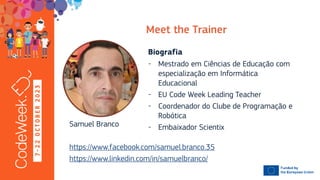 7
-
2
2
O
C
T
O
B
E
R
2
0
2
3
- Mestrado em Ciências de Educação com
especialização em Informática
Educacional
- EU Code Week Leading Teacher
- Coordenador do Clube de Programação e
Robótica
- Embaixador Scientix
Samuel Branco
https://www.facebook.com/samuel.branco.35
https://www.linkedin.com/in/samuelbranco/
 