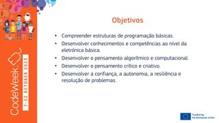 7
-
2
2
O
C
T
O
B
E
R
2
0
2
3
• Compreender estruturas de programação básicas.
• Desenvolver conhecimentos e competências ao nível da
eletrónica básica.
• Desenvolver o pensamento algorítmico e computacional.
• Desenvolver o pensamento crítico e criativo.
• Desenvolver a confiança, a autonomia, a resiliência e
resolução de problemas.
 