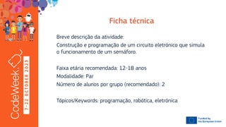 7
-
2
2
O
C
T
O
B
E
R
2
0
2
3
Breve descrição da atividade:
Construção e programação de um circuito eletrónico que simula
o funcionamento de um semáforo.
Faixa etária recomendada: 12-18 anos
Modalidade: Par
Número de alunos por grupo (recomendado): 2
Tópicos/Keywords: programação, robótica, eletrónica
 