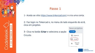 7
-
2
2
O
C
T
O
B
E
R
2
0
2
3
1- Aceda ao sítio https://www.tinkercad.com/ e cria uma conta.
2- Faz login no Tinkercad e, no menu do lado esquerdo do ecrã,
clica em projetos.
3- Clica no botão e seleciona a opção
Circuito.
 