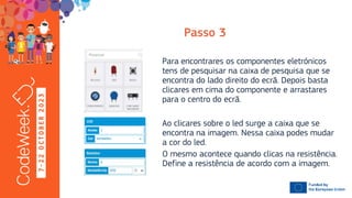 7
-
2
2
O
C
T
O
B
E
R
2
0
2
3
Ao clicares sobre o led surge a caixa que se
encontra na imagem. Nessa caixa podes mudar
a cor do led.
O mesmo acontece quando clicas na resistência.
Define a resistência de acordo com a imagem.
Para encontrares os componentes eletrónicos
tens de pesquisar na caixa de pesquisa que se
encontra do lado direito do ecrã. Depois basta
clicares em cima do componente e arrastares
para o centro do ecrã.
 