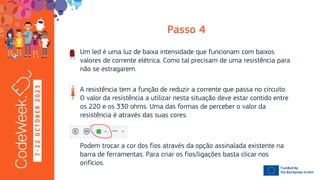 7
-
2
2
O
C
T
O
B
E
R
2
0
2
3
Um led é uma luz de baixa intensidade que funcionam com baixos
valores de corrente elétrica. Como tal precisam de uma resistência para
não se estragarem.
A resistência tem a função de reduzir a corrente que passa no circuito.
O valor da resistência a utilizar nesta situação deve estar contido entre
os 220 e os 330 ohms. Uma das formas de perceber o valor da
resistência é através das suas cores.
Podem trocar a cor dos fios através da opção assinalada existente na
barra de ferramentas. Para criar os fios/ligações basta clicar nos
orifícios.
 
