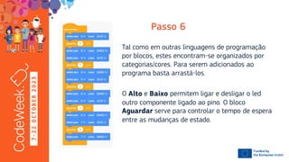 7
-
2
2
O
C
T
O
B
E
R
2
0
2
3
Tal como em outras linguagens de programação
por blocos, estes encontram-se organizados por
categorias/cores. Para serem adicionados ao
programa basta arrastá-los.
O e permitem ligar e desligar o led
outro componente ligado ao pino. O bloco
serve para controlar o tempo de espera
entre as mudanças de estado.
 