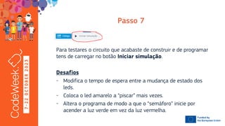 7
-
2
2
O
C
T
O
B
E
R
2
0
2
3
Para testares o circuito que acabaste de construir e de programar
tens de carregar no botão .
- Modifica o tempo de espera entre a mudança de estado dos
leds.
- Coloca o led amarelo a “piscar” mais vezes.
- Altera o programa de modo a que o “semáforo” inicie por
acender a luz verde em vez da luz vermelha.
 