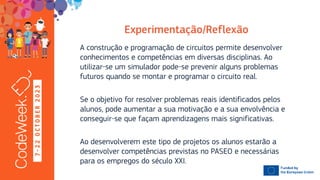 7
-
2
2
O
C
T
O
B
E
R
2
0
2
3
A construção e programação de circuitos permite desenvolver
conhecimentos e competências em diversas disciplinas. Ao
utilizar-se um simulador pode-se prevenir alguns problemas
futuros quando se montar e programar o circuito real.
Se o objetivo for resolver problemas reais identificados pelos
alunos, pode aumentar a sua motivação e a sua envolvência e
conseguir-se que façam aprendizagens mais significativas.
Ao desenvolverem este tipo de projetos os alunos estarão a
desenvolver competências previstas no PASEO e necessárias
para os empregos do século XXI.
 