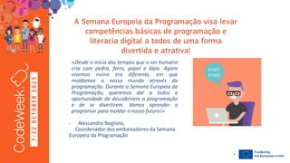 7
-
2
2
O
C
T
O
B
E
R
2
0
2
3
19-10-23
«Desde o início dos tempos que o ser humano
cria com pedra, ferro, papel e lápis. Agora
vivemos numa era diferente, em que
moldamos o nosso mundo através da
programação. Durante a Semana Europeia da
Programação, queremos dar a todos a
oportunidade de descobrirem a programação
e de se divertirem. Vamos aprender a
programar para moldar o nosso futuro!»
- Alessandro Bogliolo,
Coordenador dos embaixadores da Semana
Europeia da Programação
4
 