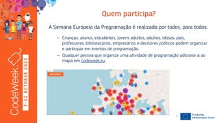 7
-
2
2
O
C
T
O
B
E
R
2
0
2
3 A Semana Europeia da Programação é realizada por todos, para todos:
– Crianças, alunos, estudantes, jovens adultos, adultos, idosos, pais,
professores, bibliotecários, empresários e decisores políticos podem organizar
e participar em eventos de programação.
– Qualquer pessoa que organize uma atividade de programação adiciona-a ao
mapa em codeweek.eu.
19-10-23
7
 