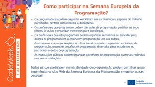 7
-
2
2
O
C
T
O
B
E
R
2
0
2
3 – Os programadores podem organizar em escolas locais, espaços de trabalho
partilhados, centros comunitários ou bibliotecas.
– Os professores que programam podem dar aulas de programação, partilhar os seus
planos de aulas e organizar para os colegas.
– Os professores que não programam podem organizar seminários ou convidar pais,
alunos ou programadores a ensinarem programação uns aos outros.
– As empresas e as organizações sem fins lucrativos podem organizar de
programação, organizar desafios de programação divertidos para estudantes ou
patrocinar eventos de programação.
– As instituições públicas podem organizar de programação ou mesas redondas
nas suas instalações.
Todos os que participem numa atividade de programação podem partilhar a sua
experiência no sítio Web da Semana Europeia da Programação e inspirar outras
pessoas!
19-10-23
8
 
