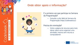 7
-
2
2
O
C
T
O
B
E
R
2
0
2
3
19-10-23
É a primeira vez que participa na Semana
da Programação?
– Consulte o sítio Web da Semana da
Programação (https://codeweek.eu/)
Precisa de orientação?
– Visite a página de recursos para mais
ideias sobre como organizar uma
atividade, mesmo sem recurso a
computadores!
9
 