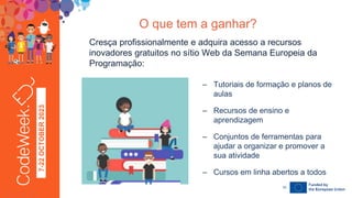7-22
OCTOBER
2023 Cresça profissionalmente e adquira acesso a recursos
inovadores gratuitos no sítio Web da Semana Europeia da
Programação:
24-09-23
O que tem a ganhar?
– Tutoriais de formação e planos de
aulas
– Recursos de ensino e
aprendizagem
– Conjuntos de ferramentas para
ajudar a organizar e promover a
sua atividade
– Cursos em linha abertos a todos
10
 