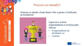 7-22
OCTOBER
2023
Participe no desafio «Code Week 4 All» e ganhe o Certificado
de Excelência!
Procura um desafio?
24-09-23
Ligue-se a outros
organizadores e envolva pelo
menos:
• 9 organizadores de
atividades; ou
• 3 países
11
 