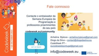 7-22
OCTOBER
2023
Contacte o embaixador da
Semana Europeia da
Programação e
professores proeminentes
do seu país
codeweek.eu/community
Fale connosco
24-09-23
info@codeweek.eu 12
Anhelina Bykova - anhelina.bykova@gmail.com
Diogo da Silva – contact@diogodasilva.eu
CodeWeek PT -
eucodeweekportugal@gmail.com
 