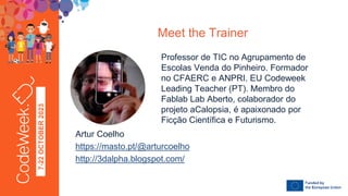7-22
OCTOBER
2023
Professor de TIC no Agrupamento de
Escolas Venda do Pinheiro. Formador
no CFAERC e ANPRI. EU Codeweek
Leading Teacher (PT). Membro do
Fablab Lab Aberto, colaborador do
projeto aCalopsia, é apaixonado por
Ficção Científica e Futurismo.
Meet the Trainer
FOTO
Artur Coelho
https://masto.pt/@arturcoelho
http://3dalpha.blogspot.com/
 
