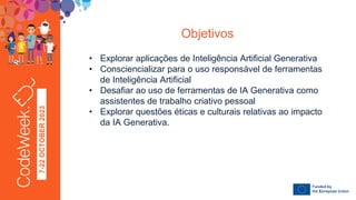 7-22
OCTOBER
2023
• Explorar aplicações de Inteligência Artificial Generativa
• Consciencializar para o uso responsável de ferramentas
de Inteligência Artificial
• Desafiar ao uso de ferramentas de IA Generativa como
assistentes de trabalho criativo pessoal
• Explorar questões éticas e culturais relativas ao impacto
da IA Generativa.
Objetivos
 