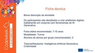 7-22
OCTOBER
2023
Breve descrição da atividade:
Os participantes são desafiados a criar artefactos digitais,
trabalhando em conjunto com ferramentas de IA
Generativa.
Faixa etária recomendada: 7-15 anos
Modalidade: Turma
Número de alunos por grupo (recomendado): 2
Tópicos/Keywords: Inteligência Artificial Generativa,
Criatividade
Ficha técnica
 