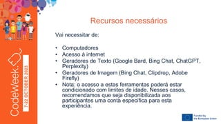 7-22
OCTOBER
2023
Vai necessitar de:
• Computadores
• Acesso à internet
• Geradores de Texto (Google Bard, Bing Chat, ChatGPT,
Perplexity)
• Geradores de Imagem (Bing Chat, Clipdrop, Adobe
Firefly)
• Nota: o acesso a estas ferramentas poderá estar
condicionado com limites de idade. Nesses casos,
recomendamos que seja disponibilizada aos
participantes uma conta específica para esta
experiência.
Recursos necessários
 