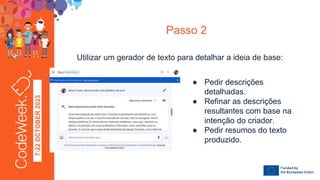 7-22
OCTOBER
2023
Passo 2
Utilizar um gerador de texto para detalhar a ideia de base:
● Pedir descrições
detalhadas.
● Refinar as descrições
resultantes com base na
intenção do criador.
● Pedir resumos do texto
produzido.
 