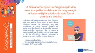 7-22
OCTOBER
2023
A Semana Europeia da Programação visa
levar competências básicas de programação
e literacia digital a todos de uma forma
divertida e atrativa!
24-09-23
«Desde o início dos tempos que o ser humano
cria com pedra, ferro, papel e lápis. Agora
vivemos numa era diferente, em que
moldamos o nosso mundo através da
programação. Durante a Semana Europeia da
Programação, queremos dar a todos a
oportunidade de descobrirem a programação
e de se divertirem. Vamos aprender a
programar para moldar o nosso futuro!»
- Alessandro Bogliolo,
Coordenador dos embaixadores da Semana
Europeia da Programação
4
 