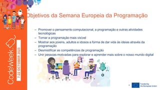 7-22
OCTOBER
2023
– Promover o pensamento computacional, a programação e outras atividades
tecnológicas
– Tornar a programação mais visível
– Mostrar aos jovens, adultos e idosos a forma de dar vida às ideias através da
programação
– Desmistificar as competências de programação
– Unir pessoas motivadas para explorar e aprender mais sobre o nosso mundo digital
Objetivos da Semana Europeia da Programação
24-09-23
6
 