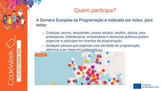 7-22
OCTOBER
2023 A Semana Europeia da Programação é realizada por todos, para
todos:
– Crianças, alunos, estudantes, jovens adultos, adultos, idosos, pais,
professores, bibliotecários, empresários e decisores políticos podem
organizar e participar em eventos de programação.
– Qualquer pessoa que organize uma atividade de programação
adiciona-a ao mapa em codeweek.eu.
Quem participa?
24-09-23
7
 