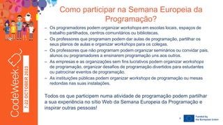 7-22
OCTOBER
2023 – Os programadores podem organizar workshops em escolas locais, espaços de
trabalho partilhados, centros comunitários ou bibliotecas.
– Os professores que programam podem dar aulas de programação, partilhar os
seus planos de aulas e organizar workshops para os colegas.
– Os professores que não programam podem organizar seminários ou convidar pais,
alunos ou programadores a ensinarem programação uns aos outros.
– As empresas e as organizações sem fins lucrativos podem organizar workshops
de programação, organizar desafios de programação divertidos para estudantes
ou patrocinar eventos de programação.
– As instituições públicas podem organizar workshops de programação ou mesas
redondas nas suas instalações.
Todos os que participem numa atividade de programação podem partilhar
a sua experiência no sítio Web da Semana Europeia da Programação e
inspirar outras pessoas!
Como participar na Semana Europeia da
Programação?
24-09-23
8
 