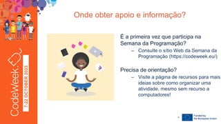 7-22
OCTOBER
2023
Onde obter apoio e informação?
24-09-23
É a primeira vez que participa na
Semana da Programação?
– Consulte o sítio Web da Semana da
Programação (https://codeweek.eu/)
Precisa de orientação?
– Visite a página de recursos para mais
ideias sobre como organizar uma
atividade, mesmo sem recurso a
computadores!
9
 