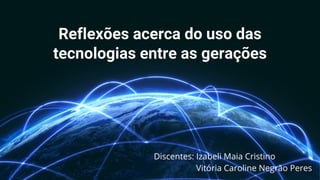 Reflexões acerca do uso das
tecnologias entre as gerações
Discentes: Izabeli Maia Cristino
Vitória Caroline Negrão Peres
 