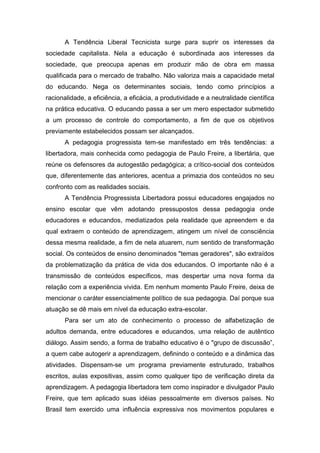 A Tendência Liberal Tecnicista surge para suprir os interesses da
sociedade capitalista. Nela a educação é subordinada aos interesses da
sociedade, que preocupa apenas em produzir mão de obra em massa
qualificada para o mercado de trabalho. Não valoriza mais a capacidade metal
do educando. Nega os determinantes sociais, tendo como princípios a
racionalidade, a eficiência, a eficácia, a produtividade e a neutralidade científica
na prática educativa. O educando passa a ser um mero espectador submetido
a um processo de controle do comportamento, a fim de que os objetivos
previamente estabelecidos possam ser alcançados.
A pedagogia progressista tem-se manifestado em três tendências: a
libertadora, mais conhecida como pedagogia de Paulo Freire, a libertária, que
reúne os defensores da autogestão pedagógica; a crítico-social dos conteúdos
que, diferentemente das anteriores, acentua a primazia dos conteúdos no seu
confronto com as realidades sociais.
A Tendência Progressista Libertadora possui educadores engajados no
ensino escolar que vêm adotando pressupostos dessa pedagogia onde
educadores e educandos, mediatizados pela realidade que apreendem e da
qual extraem o conteúdo de aprendizagem, atingem um nível de consciência
dessa mesma realidade, a fim de nela atuarem, num sentido de transformação
social. Os conteúdos de ensino denominados "temas geradores", são extraídos
da problematização da prática de vida dos educandos. O importante não é a
transmissão de conteúdos específicos, mas despertar uma nova forma da
relação com a experiência vivida. Em nenhum momento Paulo Freire, deixa de
mencionar o caráter essencialmente político de sua pedagogia. Daí porque sua
atuação se dê mais em nível da educação extra-escolar.
Para ser um ato de conhecimento o processo de alfabetização de
adultos demanda, entre educadores e educandos, uma relação de autêntico
diálogo. Assim sendo, a forma de trabalho educativo é o "grupo de discussão”,
a quem cabe autogerir a aprendizagem, definindo o conteúdo e a dinâmica das
atividades. Dispensam-se um programa previamente estruturado, trabalhos
escritos, aulas expositivas, assim como qualquer tipo de verificação direta da
aprendizagem. A pedagogia libertadora tem como inspirador e divulgador Paulo
Freire, que tem aplicado suas idéias pessoalmente em diversos países. No
Brasil tem exercido uma influência expressiva nos movimentos populares e
 
