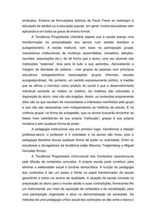 sindicatos. Embora as formulações teóricas de Paulo Freire se restrinjam à
educação de adultos ou à educação popular, em geral, muitos educadores vêm
aplicando-a em todos os graus de ensino formal.
A Tendência Progressista Libertária espera que a escola exerça uma
transformação na personalidade dos alunos num sentido libertário e
autogestionário. A escola instituirá, com base na participação grupal,
mecanismos institucionais de mudança (assembléias, conselhos, eleições,
reuniões, associações etc.), de tal forma que o aluno, uma vez atuando nas
instituições "externas", leve para lá tudo o que aprendeu. Aproveitando a
margem de liberdade do sistema - criar grupos de pessoas com princípios
educativos autogestionários (associações, grupos informais, escolas
autogestjonárias). Há, portanto, um sentido expressamente político, à medida
que se afirma o indivíduo como produto do social e que o desenvolvimento
individual somente se realiza no coletivo. As matérias são colocadas à
disposição do aluno, mas não são exigidas. Assim, os conteúdos propriamente
ditos são os que resultam de necessidades e interesses manifestos pelo grupo
e que não são necessárias nem indispensáveis as matérias de estudo. É na
vivência grupal, na forma de autogestão, que os alunos buscarão encontrar as
bases mais satisfatórias de sua própria “instituição”, graças à sua própria
iniciativa e sem qualquer forma de poder.
A pedagogia institucional visa em primeiro lugar, transformar a relação
professor-aluno, o professor é o orientador e os alunos são livres, pois a
pedagogia libertária recusa qualquer forma de poder ou autoridade. Entre os
estudiosos e divulgadores da tendência estão Mauricio Tragtemberg e Miguel
Gonzalez Arroyo.
A Tendência Progressista crítico-social dos Conteúdos caracteriza-se
pela difusão de conteúdos concretos. A própria escola pode contribuir para
eliminar a seletividade social e torná-la democrática. A função da pedagogia
dos conteúdos é dar um passo a frente no papel transformador da escola
garantindo a todos um ensino de qualidade. A atuação da escola consiste na
preparação do aluno para o mundo adulto e suas contradições, fornecendo lhe
um instrumental, por meio da aquisição de conteúdos e da socialização, para
uma participação organizada e ativa na democratização da sociedade. Os
métodos de uma pedagogia crítico social dos conteúdos se dão entre a teoria e
 