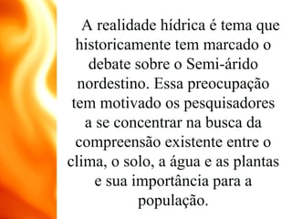 A realidade hídrica é tema que
historicamente tem marcado o
debate sobre o Semi-árido
nordestino. Essa preocupação
tem motivado os pesquisadores
a se concentrar na busca da
compreensão existente entre o
clima, o solo, a água e as plantas
e sua importância para a
população.
 