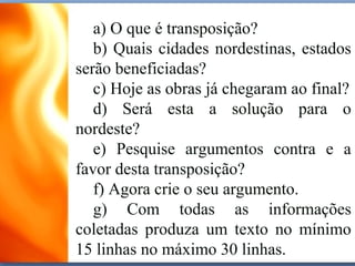a) O que é transposição?
b) Quais cidades nordestinas, estados
serão beneficiadas?
c) Hoje as obras já chegaram ao final?
d) Será esta a solução para o
nordeste?
e) Pesquise argumentos contra e a
favor desta transposição?
f) Agora crie o seu argumento.
g) Com todas as informações
coletadas produza um texto no mínimo
15 linhas no máximo 30 linhas.
 