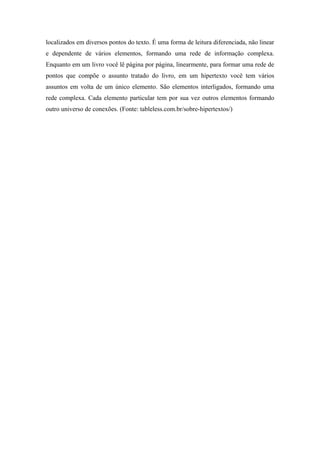 localizados em diversos pontos do texto. É uma forma de leitura diferenciada, não linear
e dependente de vários elementos, formando uma rede de informação complexa.
Enquanto em um livro você lê página por página, linearmente, para formar uma rede de
pontos que compõe o assunto tratado do livro, em um hipertexto você tem vários
assuntos em volta de um único elemento. São elementos interligados, formando uma
rede complexa. Cada elemento particular tem por sua vez outros elementos formando
outro universo de conexões. (Fonte: tableless.com.br/sobre-hipertextos/)
 