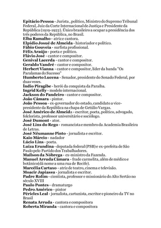 Epitácio Pessoa - Jurista , político, MinistrodoSupremoTribunal
Federal, Juiz da Corte InternacionaldeJustiça e Presidenteda
República (1919-1922). Únicobrasileiroa ocupar a presidência dos
três poderesda República, no Brasil.
Elba Ramalho - atrize cantora.
Elpídio Josué de Almeida - historiador epolítico.
Fábio Gouveia - surfista profissional.
FélixAraújo - poeta e político.
Flávio José - cantor e compositor.
Genival Lacerda - cantor e compositor.
Geraldo Vandré - cantor e compositor.
Herbert Vianna - cantor e compositor, líder da banda "Os
ParalamasdoSucesso"
Humberto Lucena - Senador, presidentedo SenadoFederal, por
duasvezes.
Índio Piragibe - herói da conquista da Paraíba.
Ingrid Kelly - modelo internacional.
Jackson do Pandeiro - cantor e compositor.
João Câmara - pintor.
João Pessoa - ex-governador do estado, candidatoa vice-
presidenteda República na chapa de GetúlioVargas.
José Américo de Almeida - escritor, poeta, político, advogado,
folclorista, professor universitárioesociólogo.
José Dumont - ator.
José Lins do Rego - romancistaemembroda AcademiaBrasileira
de Letras.
José Nêumanne Pinto - jornalista e escritor.
Kaio Márcio - nadador
Lúcio Lins - poeta.
Luiza Erundina - deputada federal(PSB) e ex-prefeita deSão
Paulopelo PartidodosTrabalhadores.
Maílson da Nóbrega - ex-ministroda Fazenda.
Manuel ArrudaCâmara - frade carmelita, além demédicoe
botânico(dá nomea uma rua de Recife).
MarcéliaCartaxo - atrizde teatro, cinema e televisão.
Moacir Japiassu - jornalista e escritor.
Padre Rolim - cientista, professor e missionáriodoAlto Sertãono
século XVIII
Paulo Pontes - dramaturgo
Pedro Américo - pintor
Péricles Leal - jornalista, cartunista, escritor epioneiroda TV no
Brasil
Renata Arruda - cantora ecompositora
RobertaMiranda - cantora e compositora
 