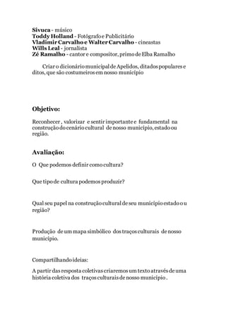 Sivuca- músico
Toddy Holland - Fotógrafoe Publicitário
Vladimir Carvalho e Walter Carvalho - cineastas
Wills Leal - jornalista
Zé Ramalho - cantor e compositor, primodeElba Ramalho
Criar o dicionáriomunicipaldeApelidos, ditadospopularese
ditos, que são costumeirosem nosso município
Objetivo:
Reconhecer , valorizar e sentir importantee fundamental na
construçãodocenáriocultural denosso município, estadoou
região.
Avaliação:
O Que podemos definir comocultura?
Que tipode cultura podemosproduzir?
Qual seu papel na construçãoculturaldeseu municípioestadoou
região?
Produção deum mapa simbólico dostraçosculturais denosso
município.
Compartilhandoideias:
A partir dasresposta coletivascriaremosum textoatravésdeuma
história coletiva dos traçosculturaisdenosso município.
 