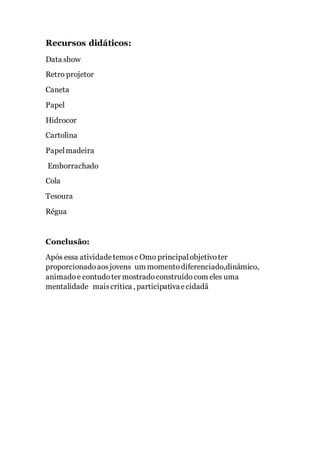 Recursos didáticos:
Data show
Retro projetor
Caneta
Papel
Hidrocor
Cartolina
Papelmadeira
Emborrachado
Cola
Tesoura
Régua
Conclusão:
Após essa atividadetemosc Omo principalobjetivoter
proporcionadoaosjovens um momentodiferenciado,dinâmico,
animadoe contudoter mostradoconstruídocom eles uma
mentalidade maiscritica , participativaecidadã
 